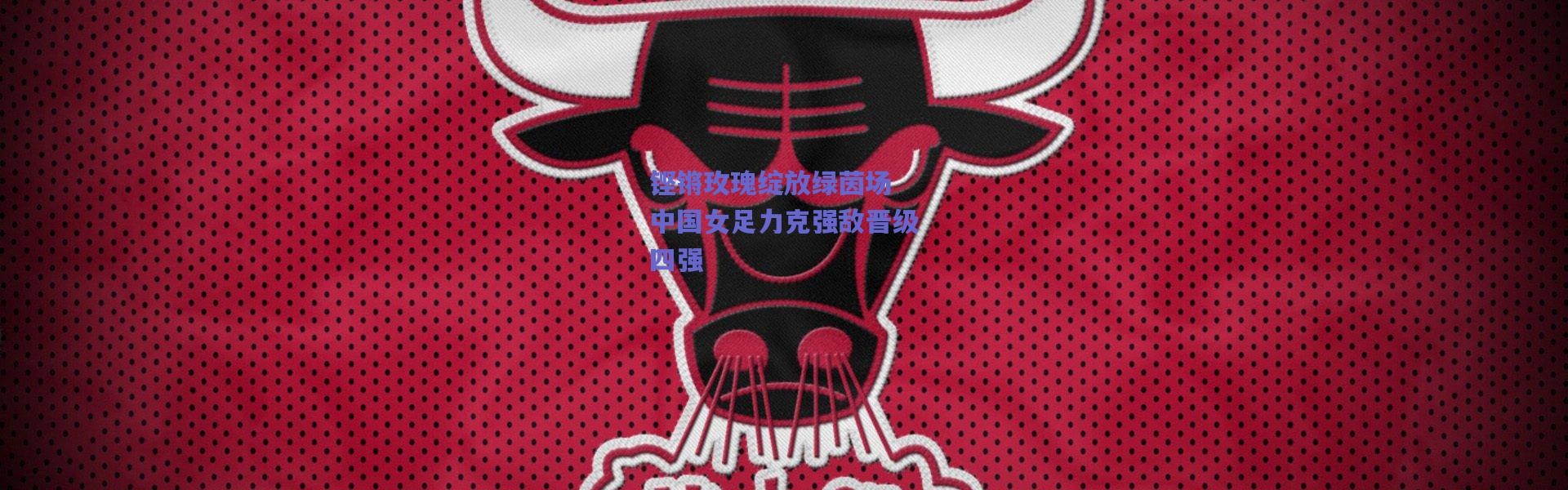 爱游戏官网_铿锵玫瑰绽放绿茵场 中国女足力克强敌晋级四强