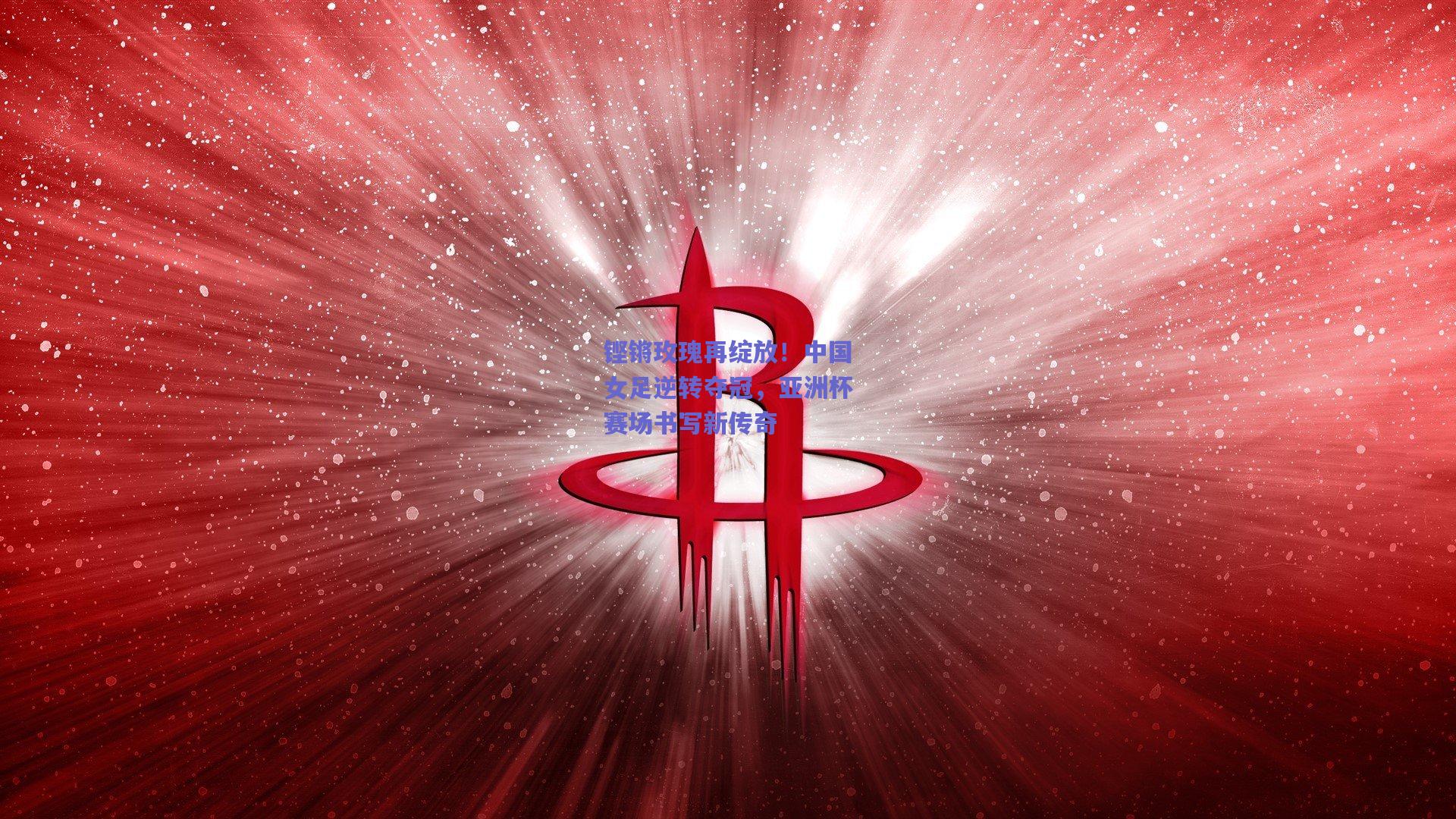 铿锵玫瑰再绽放！中国女足逆转夺冠，亚洲杯赛场书写新传奇